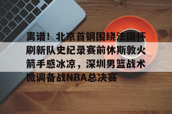 kaiyun官方入口-离谱!北京首钢围绕法国杯刷新队史纪录赛前休斯敦火箭手感冰凉,深圳男篮战术微调备战NBA总决赛